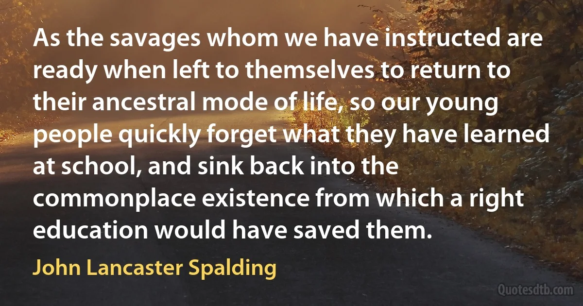 As the savages whom we have instructed are ready when left to themselves to return to their ancestral mode of life, so our young people quickly forget what they have learned at school, and sink back into the commonplace existence from which a right education would have saved them. (John Lancaster Spalding)