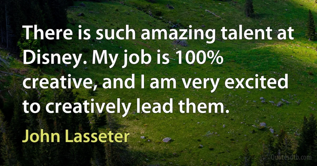 There is such amazing talent at Disney. My job is 100% creative, and I am very excited to creatively lead them. (John Lasseter)