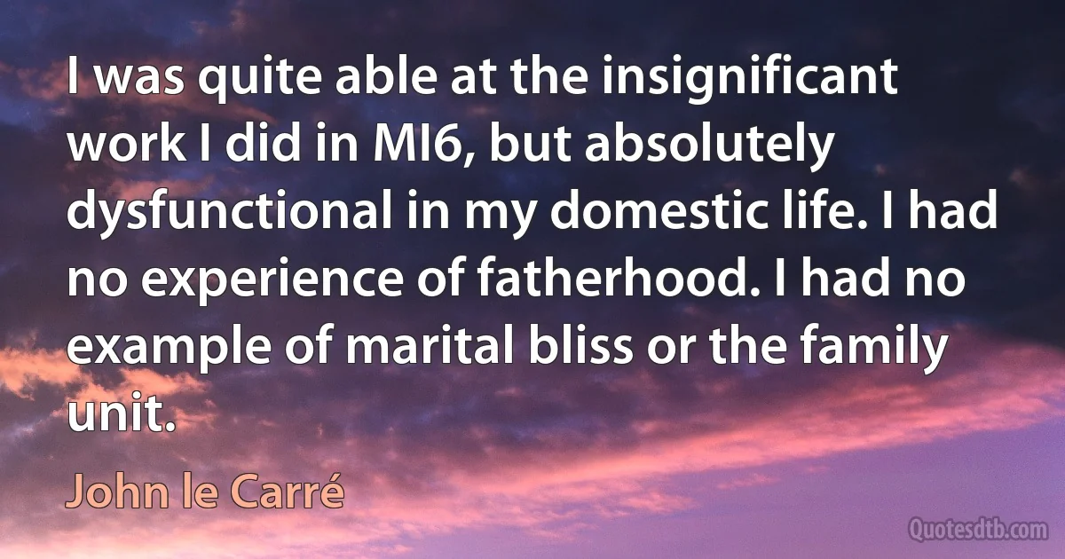 I was quite able at the insignificant work I did in MI6, but absolutely dysfunctional in my domestic life. I had no experience of fatherhood. I had no example of marital bliss or the family unit. (John le Carré)