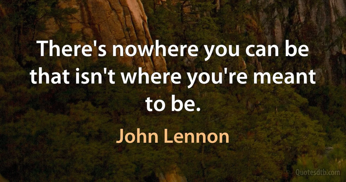 There's nowhere you can be that isn't where you're meant to be. (John Lennon)