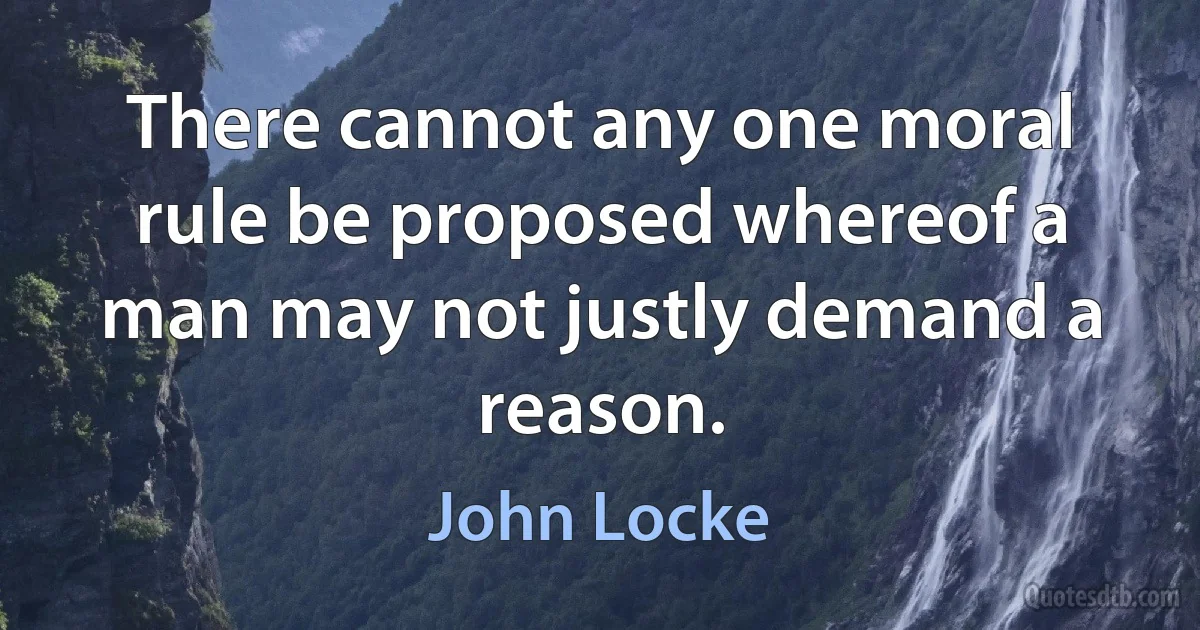 There cannot any one moral rule be proposed whereof a man may not justly demand a reason. (John Locke)