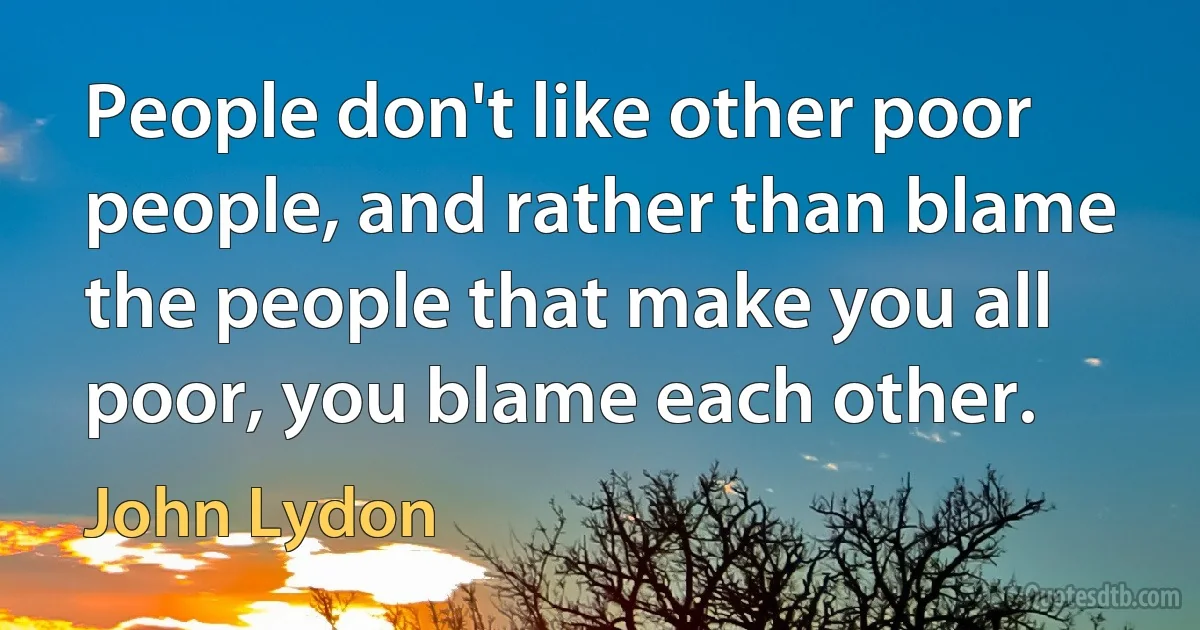 People don't like other poor people, and rather than blame the people that make you all poor, you blame each other. (John Lydon)