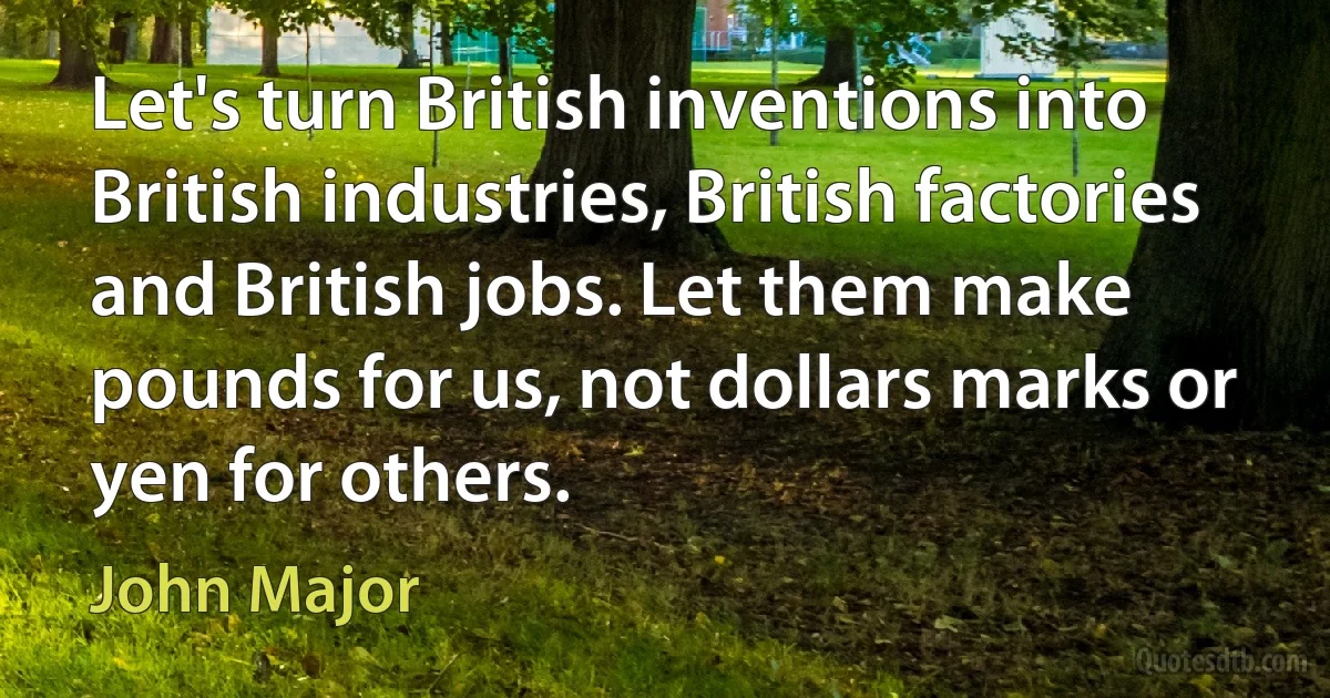 Let's turn British inventions into British industries, British factories and British jobs. Let them make pounds for us, not dollars marks or yen for others. (John Major)