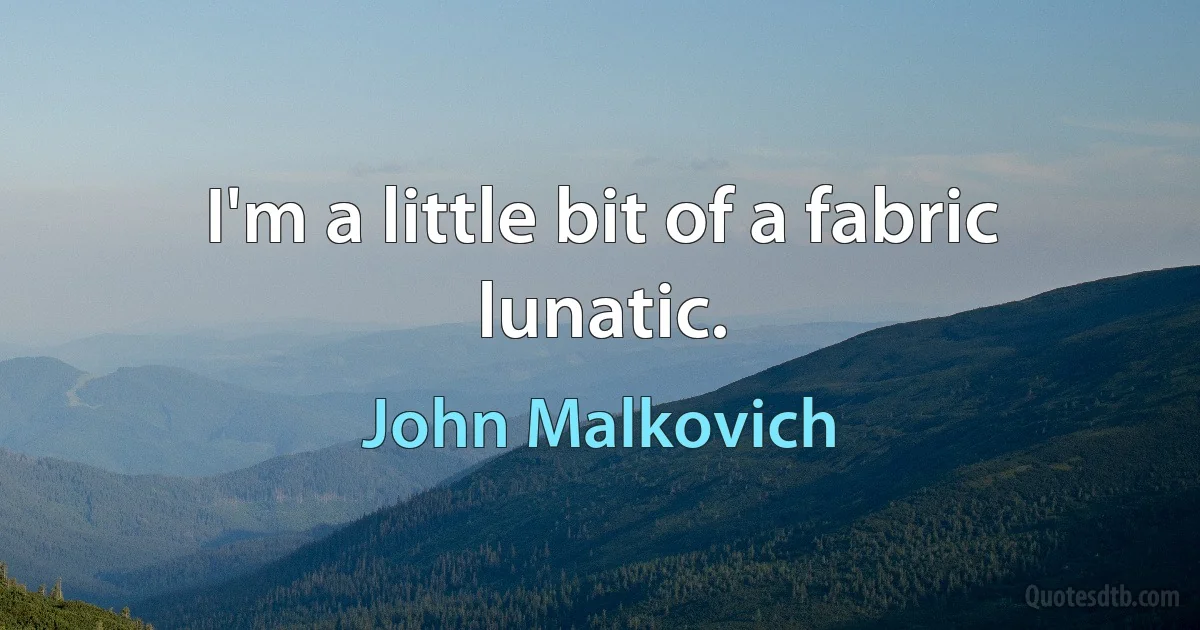 I'm a little bit of a fabric lunatic. (John Malkovich)