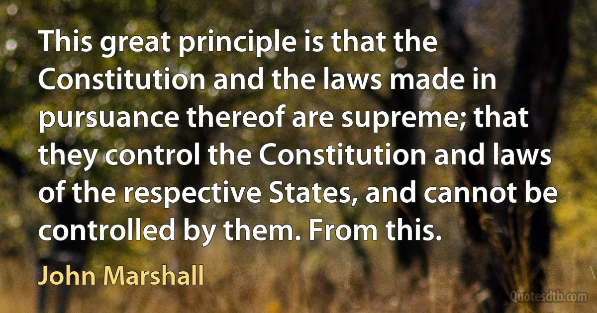 This great principle is that the Constitution and the laws made in pursuance thereof are supreme; that they control the Constitution and laws of the respective States, and cannot be controlled by them. From this. (John Marshall)