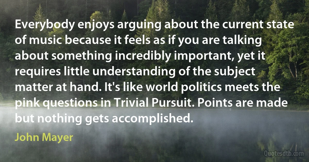 Everybody enjoys arguing about the current state of music because it feels as if you are talking about something incredibly important, yet it requires little understanding of the subject matter at hand. It's like world politics meets the pink questions in Trivial Pursuit. Points are made but nothing gets accomplished. (John Mayer)