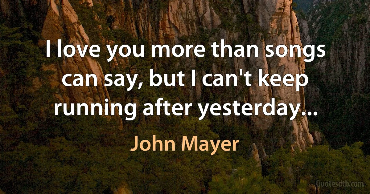 I love you more than songs can say, but I can't keep running after yesterday... (John Mayer)