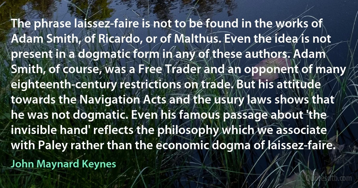 The phrase laissez-faire is not to be found in the works of Adam Smith, of Ricardo, or of Malthus. Even the idea is not present in a dogmatic form in any of these authors. Adam Smith, of course, was a Free Trader and an opponent of many eighteenth-century restrictions on trade. But his attitude towards the Navigation Acts and the usury laws shows that he was not dogmatic. Even his famous passage about 'the invisible hand' reflects the philosophy which we associate with Paley rather than the economic dogma of laissez-faire. (John Maynard Keynes)