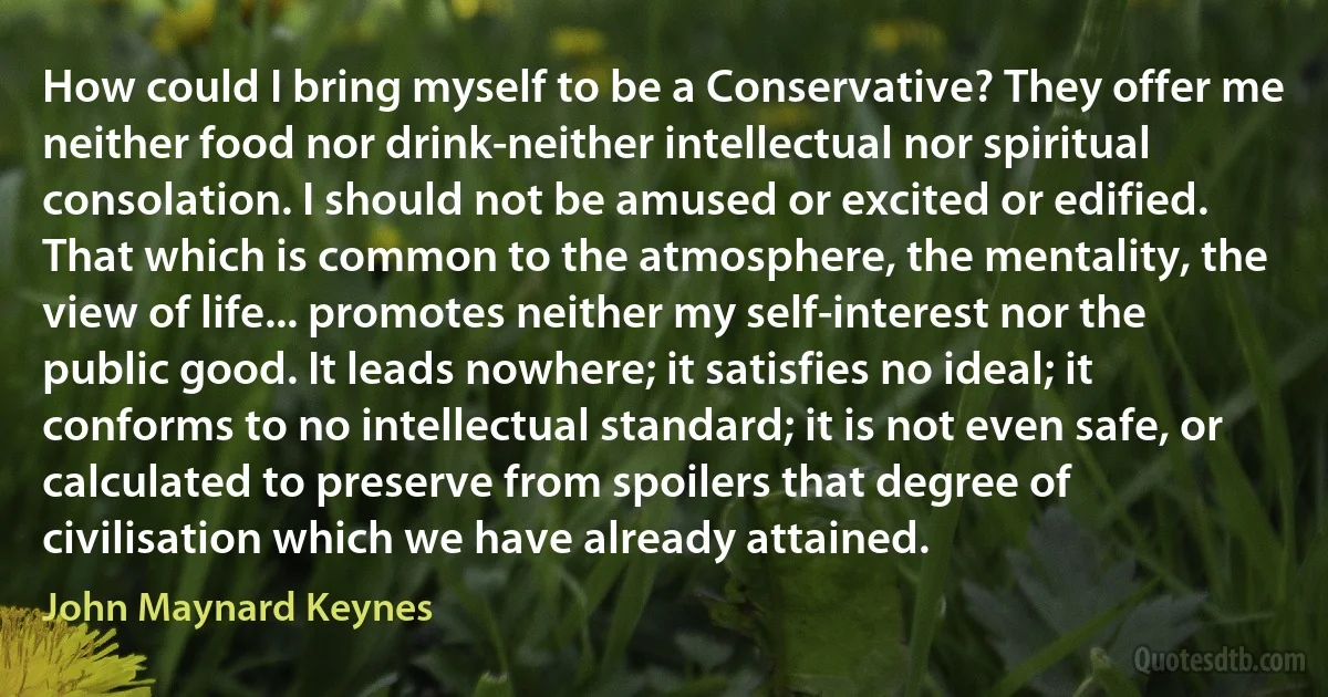 How could I bring myself to be a Conservative? They offer me neither food nor drink-neither intellectual nor spiritual consolation. I should not be amused or excited or edified. That which is common to the atmosphere, the mentality, the view of life... promotes neither my self-interest nor the public good. It leads nowhere; it satisfies no ideal; it conforms to no intellectual standard; it is not even safe, or calculated to preserve from spoilers that degree of civilisation which we have already attained. (John Maynard Keynes)