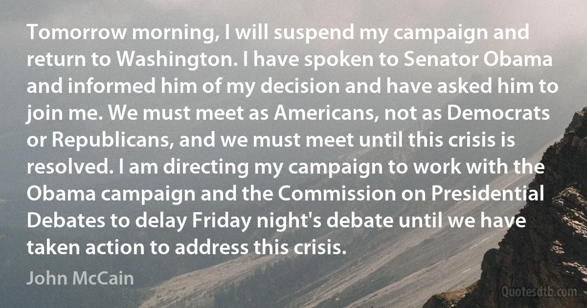 Tomorrow morning, I will suspend my campaign and return to Washington. I have spoken to Senator Obama and informed him of my decision and have asked him to join me. We must meet as Americans, not as Democrats or Republicans, and we must meet until this crisis is resolved. I am directing my campaign to work with the Obama campaign and the Commission on Presidential Debates to delay Friday night's debate until we have taken action to address this crisis. (John McCain)