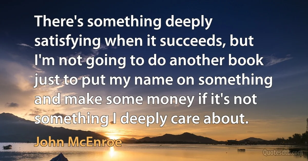 There's something deeply satisfying when it succeeds, but I'm not going to do another book just to put my name on something and make some money if it's not something I deeply care about. (John McEnroe)