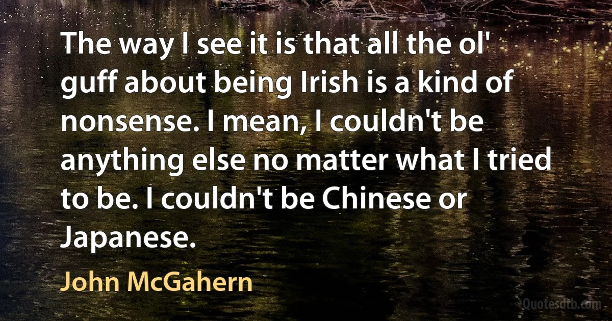 The way I see it is that all the ol' guff about being Irish is a kind of nonsense. I mean, I couldn't be anything else no matter what I tried to be. I couldn't be Chinese or Japanese. (John McGahern)