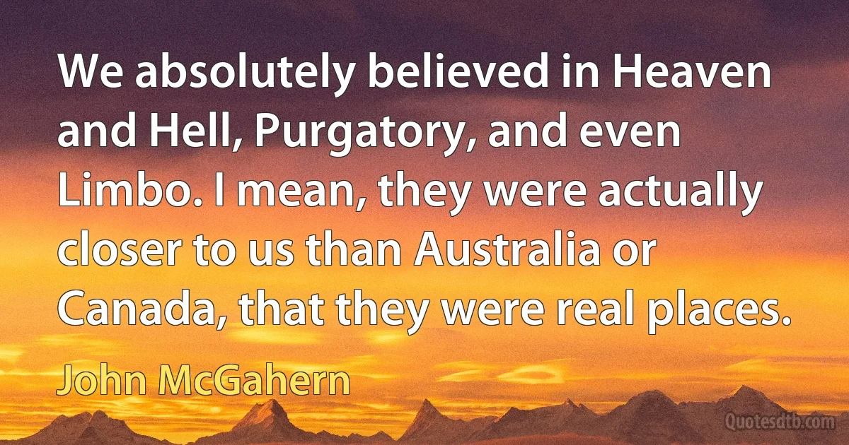 We absolutely believed in Heaven and Hell, Purgatory, and even Limbo. I mean, they were actually closer to us than Australia or Canada, that they were real places. (John McGahern)