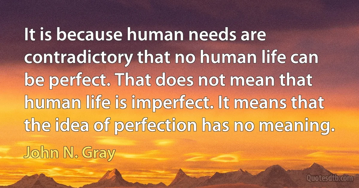 It is because human needs are contradictory that no human life can be perfect. That does not mean that human life is imperfect. It means that the idea of perfection has no meaning. (John N. Gray)