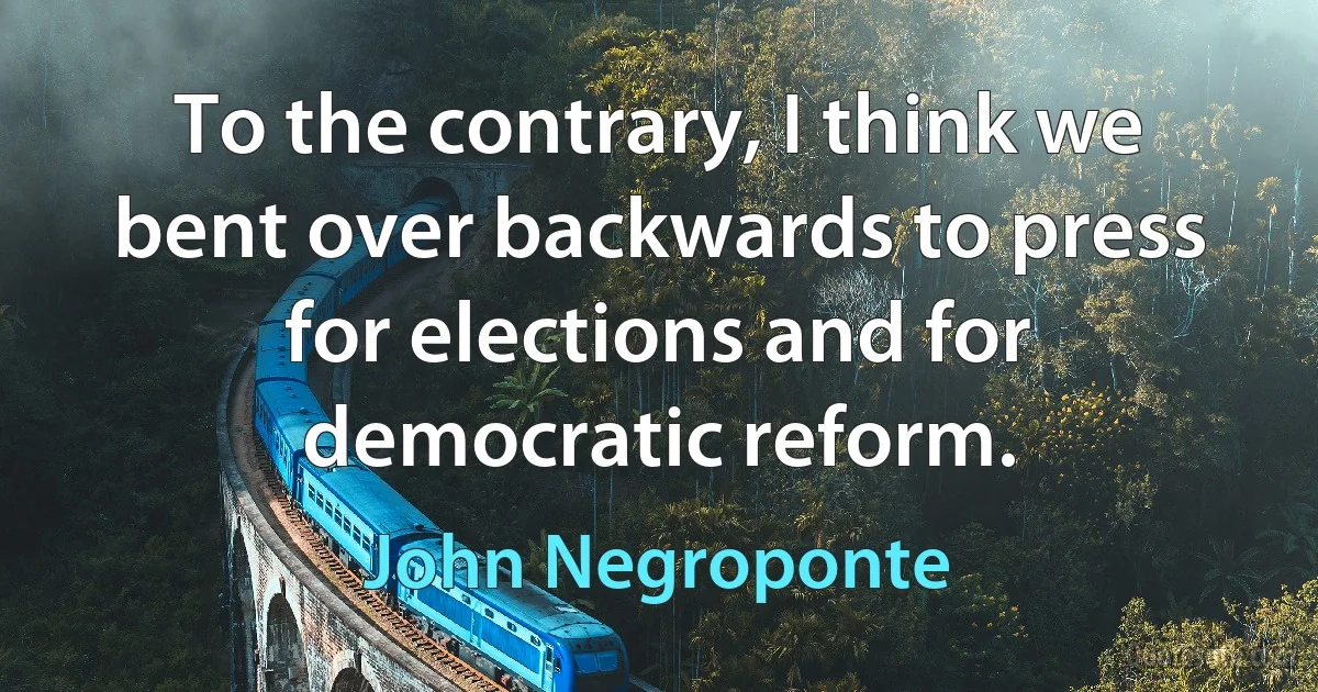 To the contrary, I think we bent over backwards to press for elections and for democratic reform. (John Negroponte)