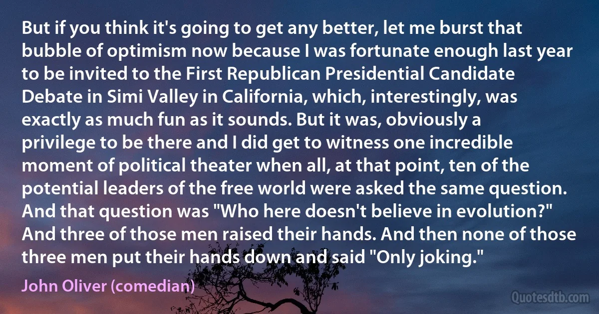 But if you think it's going to get any better, let me burst that bubble of optimism now because I was fortunate enough last year to be invited to the First Republican Presidential Candidate Debate in Simi Valley in California, which, interestingly, was exactly as much fun as it sounds. But it was, obviously a privilege to be there and I did get to witness one incredible moment of political theater when all, at that point, ten of the potential leaders of the free world were asked the same question. And that question was "Who here doesn't believe in evolution?" And three of those men raised their hands. And then none of those three men put their hands down and said "Only joking." (John Oliver (comedian))