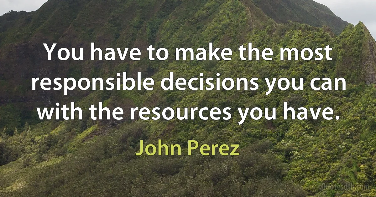 You have to make the most responsible decisions you can with the resources you have. (John Perez)