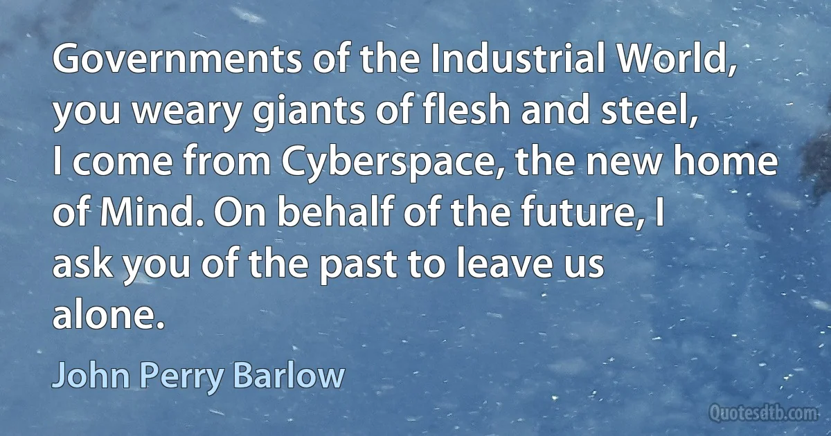 Governments of the Industrial World, you weary giants of flesh and steel, I come from Cyberspace, the new home of Mind. On behalf of the future, I ask you of the past to leave us alone. (John Perry Barlow)