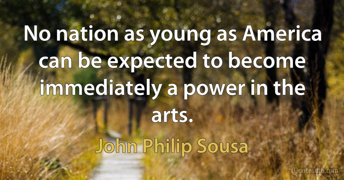 No nation as young as America can be expected to become immediately a power in the arts. (John Philip Sousa)