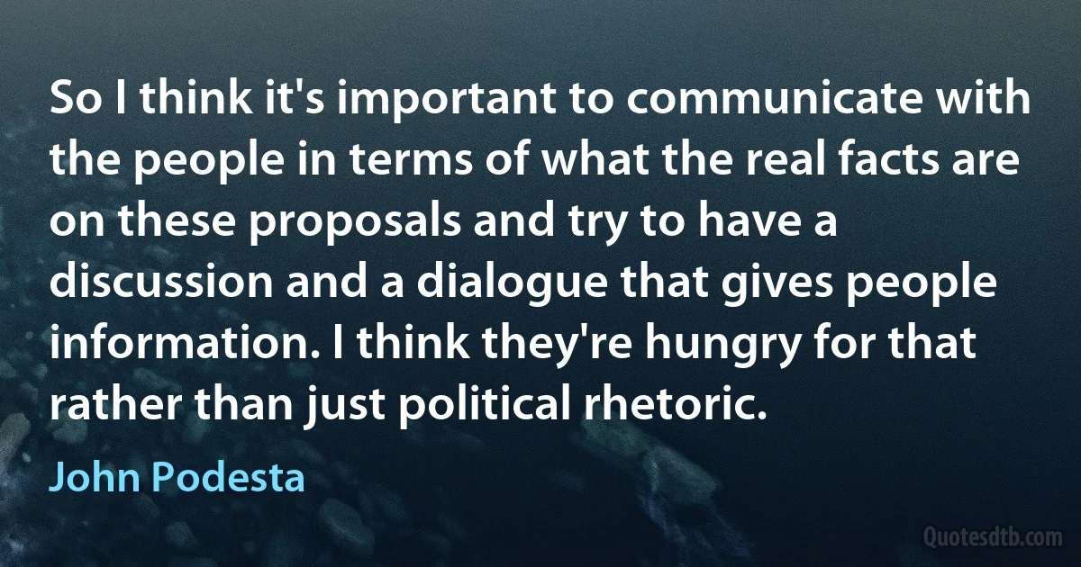 So I think it's important to communicate with the people in terms of what the real facts are on these proposals and try to have a discussion and a dialogue that gives people information. I think they're hungry for that rather than just political rhetoric. (John Podesta)