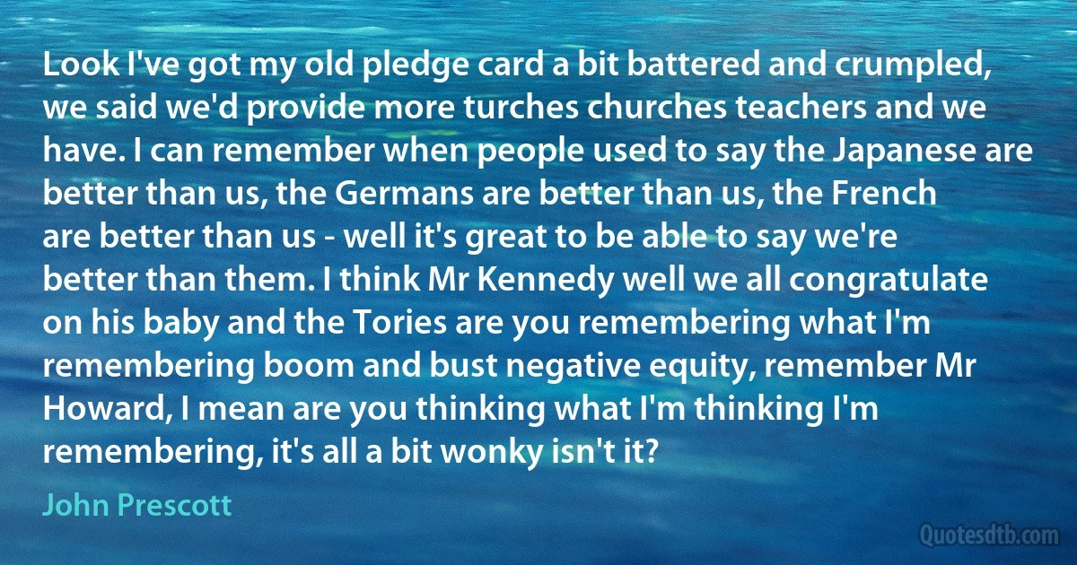 Look I've got my old pledge card a bit battered and crumpled, we said we'd provide more turches churches teachers and we have. I can remember when people used to say the Japanese are better than us, the Germans are better than us, the French are better than us - well it's great to be able to say we're better than them. I think Mr Kennedy well we all congratulate on his baby and the Tories are you remembering what I'm remembering boom and bust negative equity, remember Mr Howard, I mean are you thinking what I'm thinking I'm remembering, it's all a bit wonky isn't it? (John Prescott)