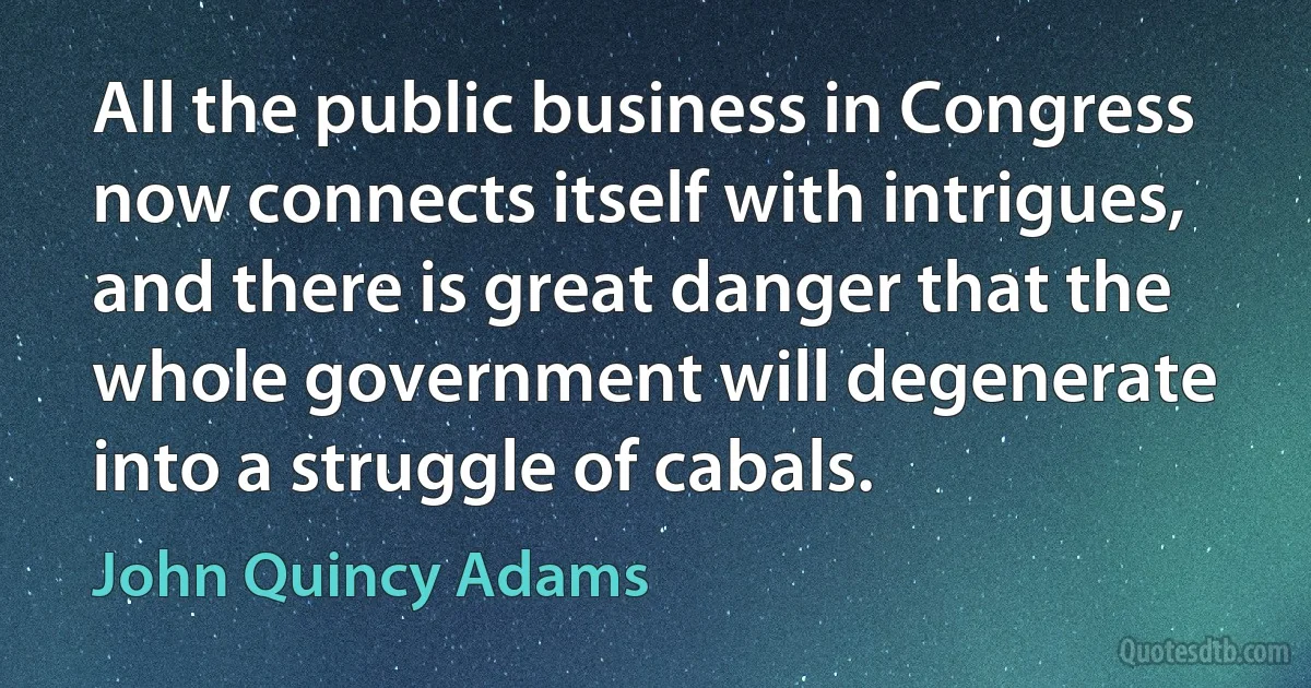 All the public business in Congress now connects itself with intrigues, and there is great danger that the whole government will degenerate into a struggle of cabals. (John Quincy Adams)