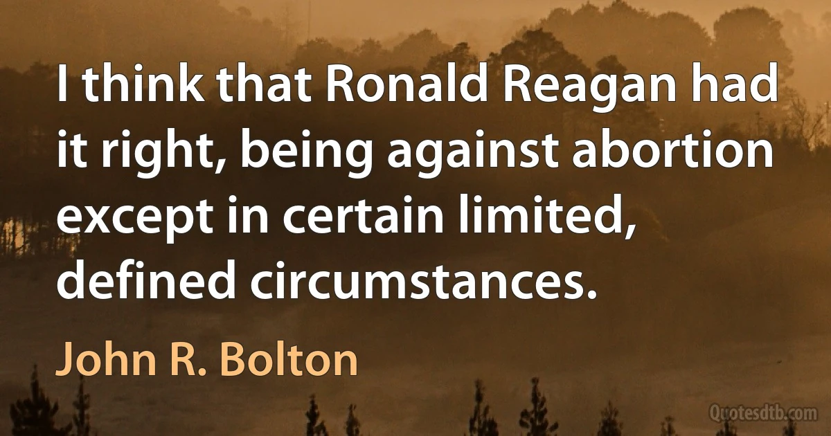 I think that Ronald Reagan had it right, being against abortion except in certain limited, defined circumstances. (John R. Bolton)