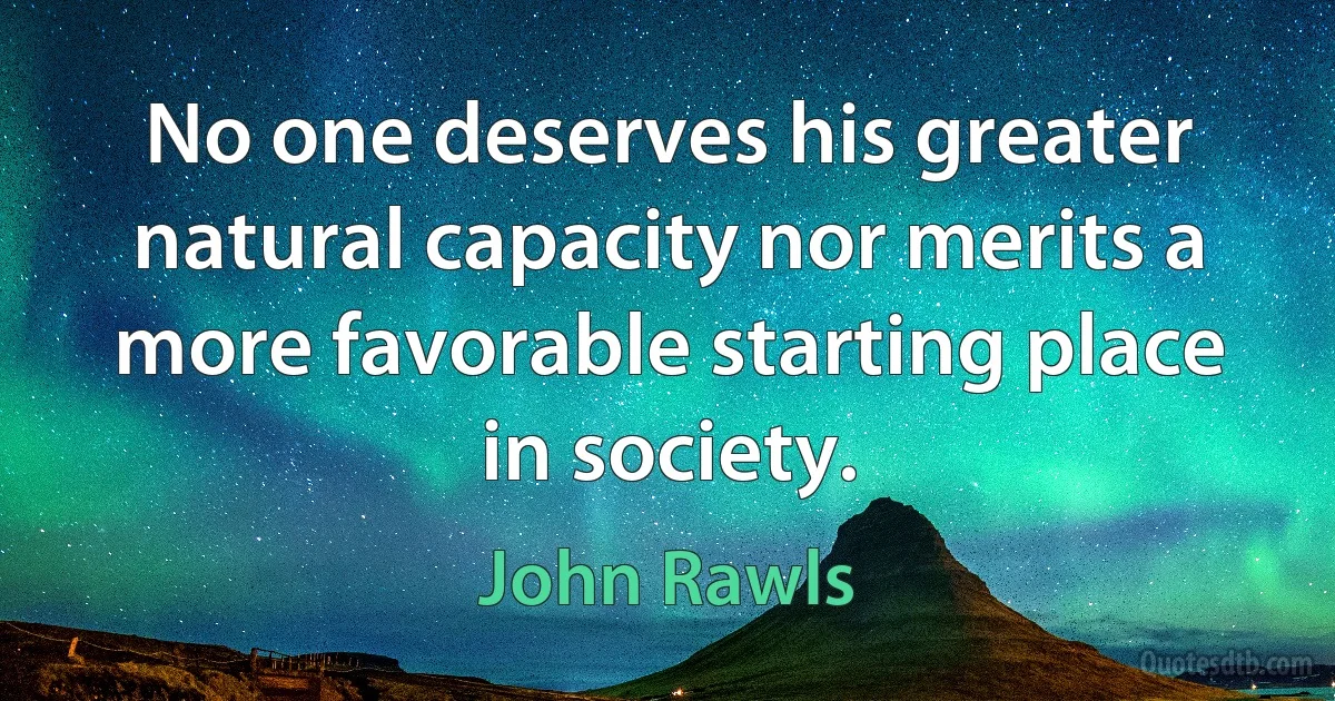 No one deserves his greater natural capacity nor merits a more favorable starting place in society. (John Rawls)