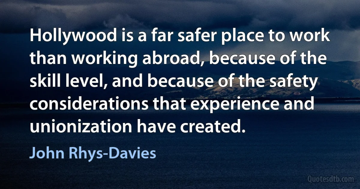 Hollywood is a far safer place to work than working abroad, because of the skill level, and because of the safety considerations that experience and unionization have created. (John Rhys-Davies)