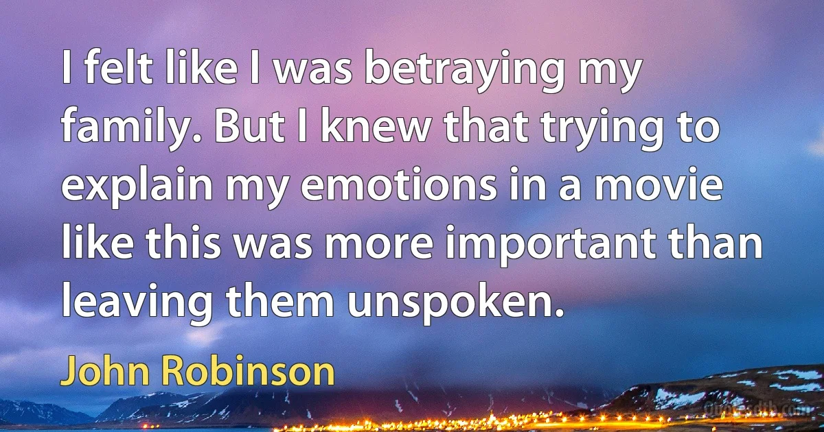 I felt like I was betraying my family. But I knew that trying to explain my emotions in a movie like this was more important than leaving them unspoken. (John Robinson)