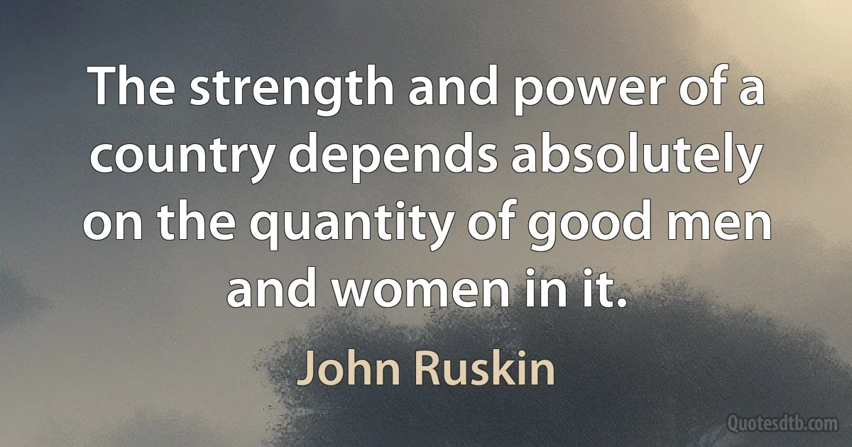 The strength and power of a country depends absolutely on the quantity of good men and women in it. (John Ruskin)