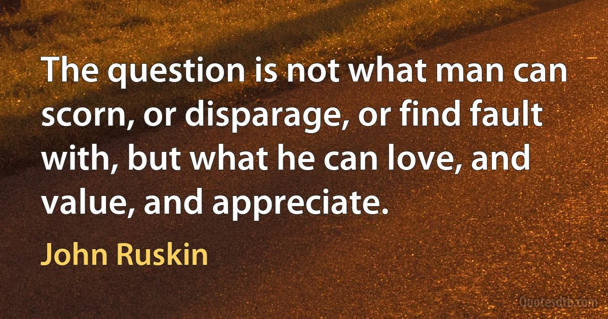 The question is not what man can scorn, or disparage, or find fault with, but what he can love, and value, and appreciate. (John Ruskin)