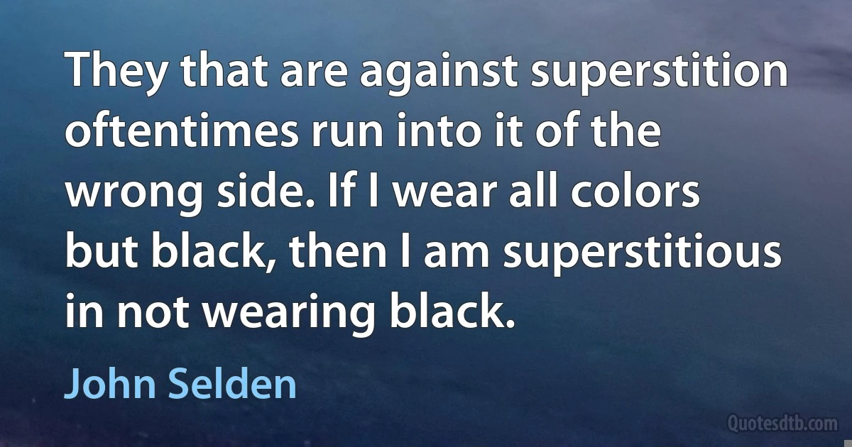 They that are against superstition oftentimes run into it of the wrong side. If I wear all colors but black, then I am superstitious in not wearing black. (John Selden)