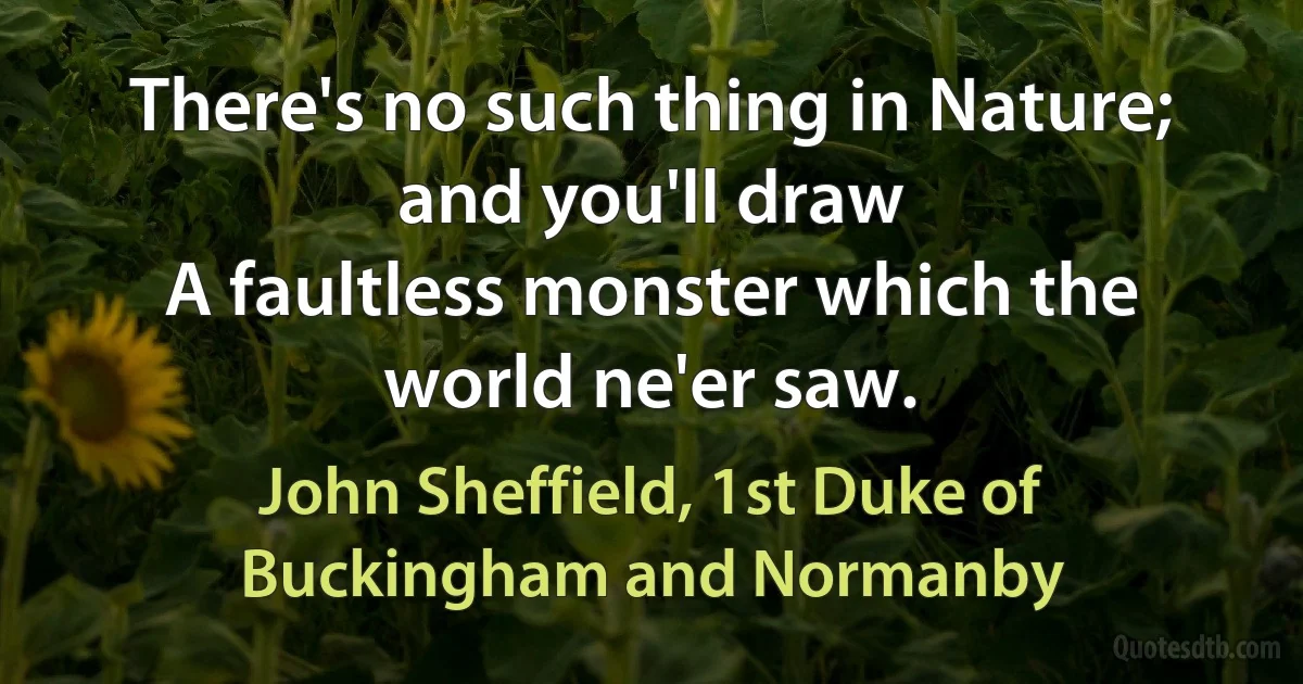 There's no such thing in Nature; and you'll draw
A faultless monster which the world ne'er saw. (John Sheffield, 1st Duke of Buckingham and Normanby)