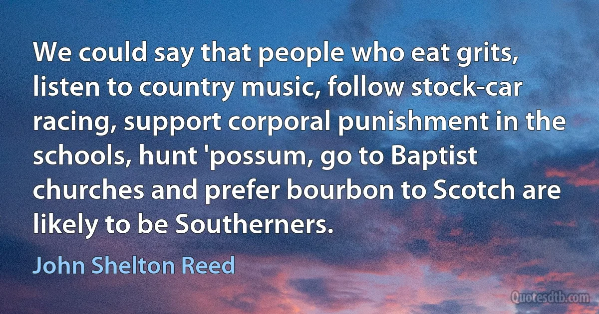 We could say that people who eat grits, listen to country music, follow stock-car racing, support corporal punishment in the schools, hunt 'possum, go to Baptist churches and prefer bourbon to Scotch are likely to be Southerners. (John Shelton Reed)