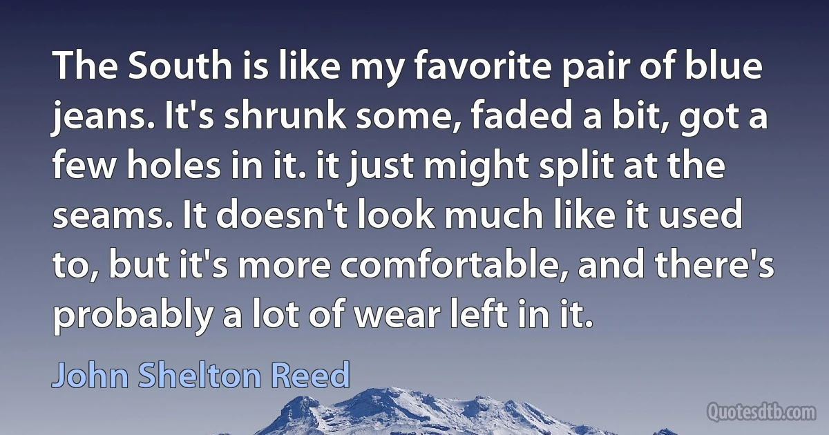 The South is like my favorite pair of blue jeans. It's shrunk some, faded a bit, got a few holes in it. it just might split at the seams. It doesn't look much like it used to, but it's more comfortable, and there's probably a lot of wear left in it. (John Shelton Reed)