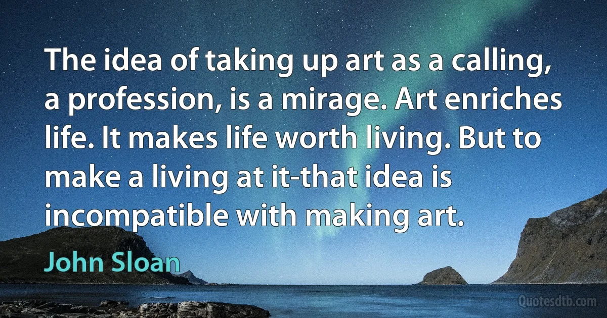 The idea of taking up art as a calling, a profession, is a mirage. Art enriches life. It makes life worth living. But to make a living at it-that idea is incompatible with making art. (John Sloan)