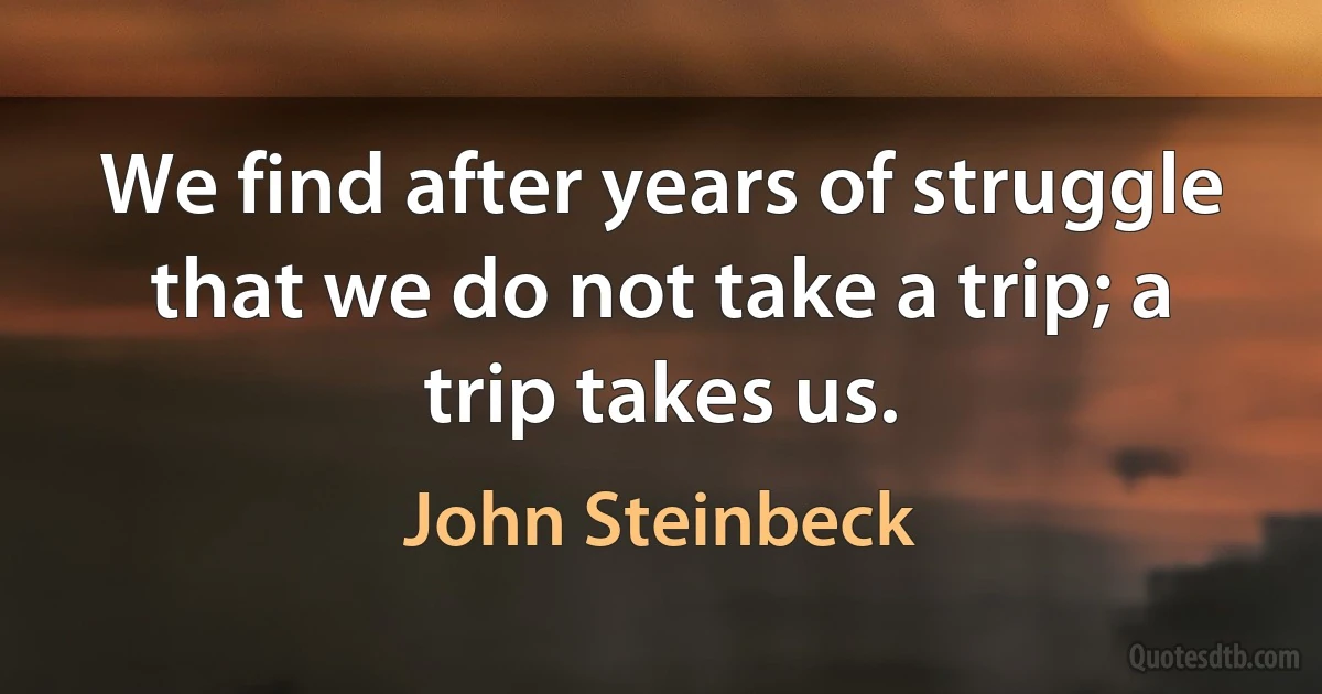 We find after years of struggle that we do not take a trip; a trip takes us. (John Steinbeck)