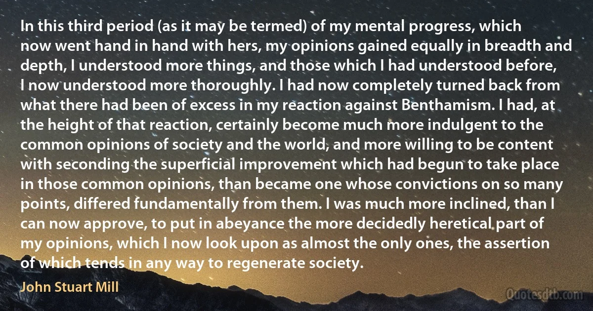 In this third period (as it may be termed) of my mental progress, which now went hand in hand with hers, my opinions gained equally in breadth and depth, I understood more things, and those which I had understood before, I now understood more thoroughly. I had now completely turned back from what there had been of excess in my reaction against Benthamism. I had, at the height of that reaction, certainly become much more indulgent to the common opinions of society and the world, and more willing to be content with seconding the superficial improvement which had begun to take place in those common opinions, than became one whose convictions on so many points, differed fundamentally from them. I was much more inclined, than I can now approve, to put in abeyance the more decidedly heretical part of my opinions, which I now look upon as almost the only ones, the assertion of which tends in any way to regenerate society. (John Stuart Mill)