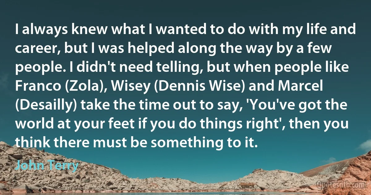 I always knew what I wanted to do with my life and career, but I was helped along the way by a few people. I didn't need telling, but when people like Franco (Zola), Wisey (Dennis Wise) and Marcel (Desailly) take the time out to say, 'You've got the world at your feet if you do things right', then you think there must be something to it. (John Terry)