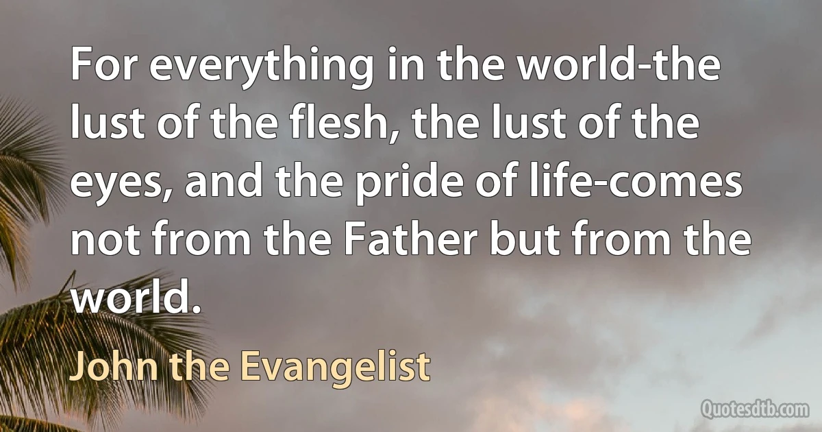 For everything in the world-the lust of the flesh, the lust of the eyes, and the pride of life-comes not from the Father but from the world. (John the Evangelist)