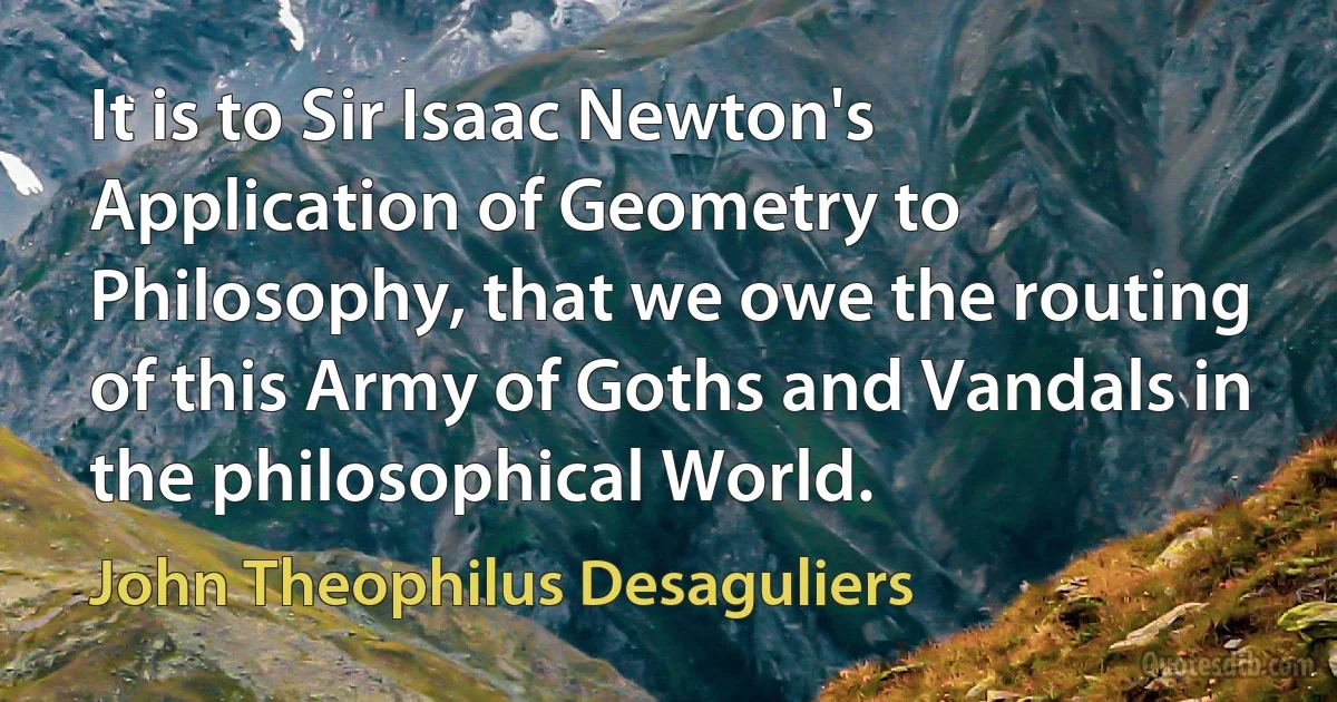 It is to Sir Isaac Newton's Application of Geometry to Philosophy, that we owe the routing of this Army of Goths and Vandals in the philosophical World. (John Theophilus Desaguliers)