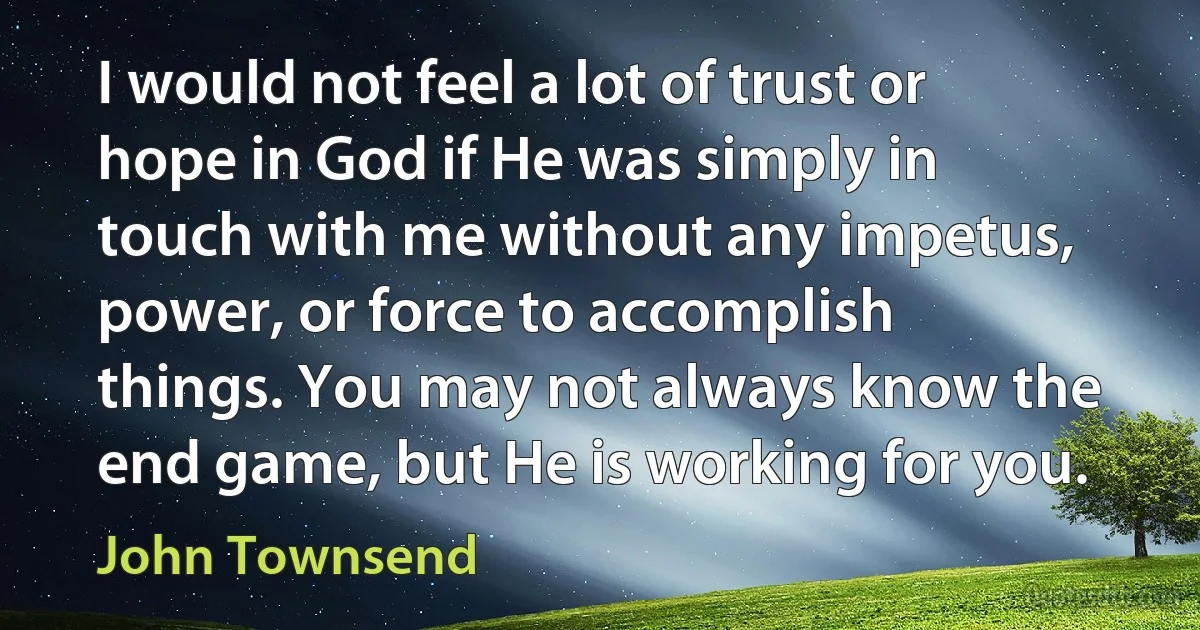 I would not feel a lot of trust or hope in God if He was simply in touch with me without any impetus, power, or force to accomplish things. You may not always know the end game, but He is working for you. (John Townsend)