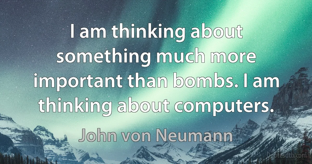 I am thinking about something much more important than bombs. I am thinking about computers. (John von Neumann)