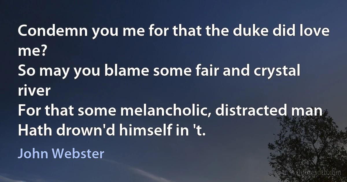 Condemn you me for that the duke did love me?
So may you blame some fair and crystal river
For that some melancholic, distracted man
Hath drown'd himself in 't. (John Webster)