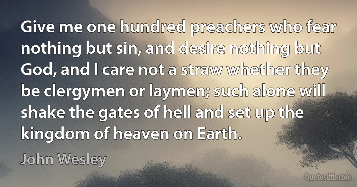 Give me one hundred preachers who fear nothing but sin, and desire nothing but God, and I care not a straw whether they be clergymen or laymen; such alone will shake the gates of hell and set up the kingdom of heaven on Earth. (John Wesley)