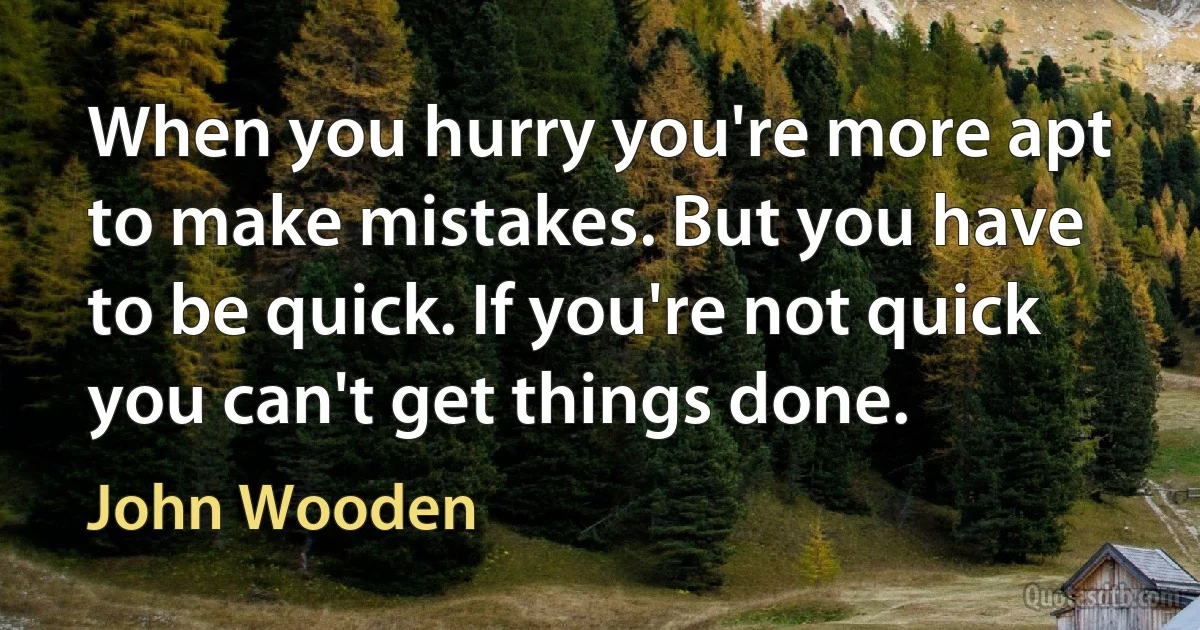 When you hurry you're more apt to make mistakes. But you have to be quick. If you're not quick you can't get things done. (John Wooden)