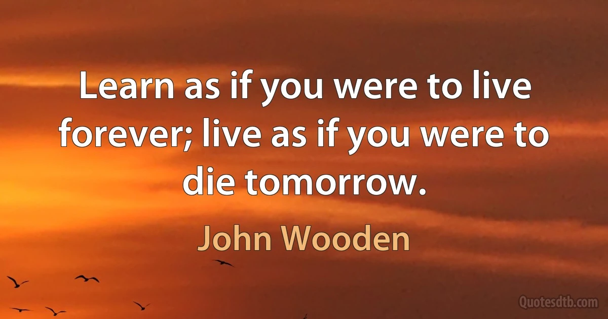 Learn as if you were to live forever; live as if you were to die tomorrow. (John Wooden)