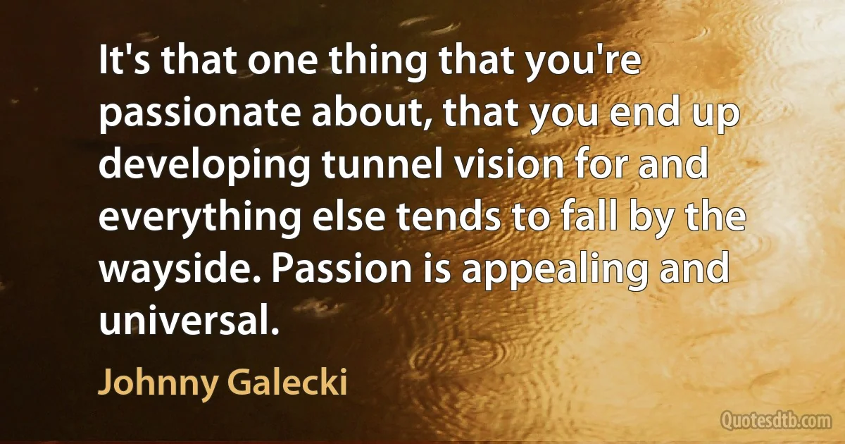 It's that one thing that you're passionate about, that you end up developing tunnel vision for and everything else tends to fall by the wayside. Passion is appealing and universal. (Johnny Galecki)