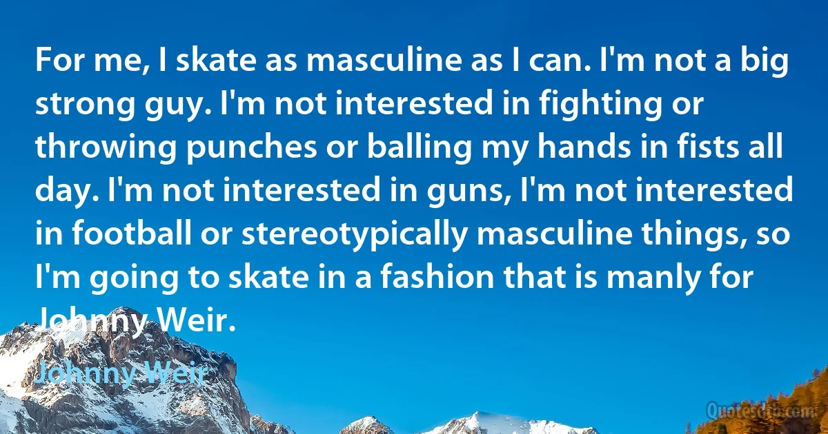 For me, I skate as masculine as I can. I'm not a big strong guy. I'm not interested in fighting or throwing punches or balling my hands in fists all day. I'm not interested in guns, I'm not interested in football or stereotypically masculine things, so I'm going to skate in a fashion that is manly for Johnny Weir. (Johnny Weir)